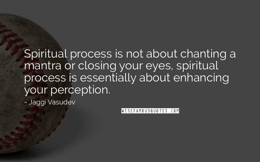 Jaggi Vasudev Quotes: Spiritual process is not about chanting a mantra or closing your eyes, spiritual process is essentially about enhancing your perception.