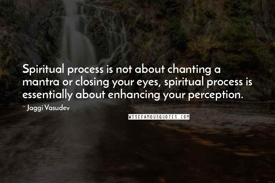 Jaggi Vasudev Quotes: Spiritual process is not about chanting a mantra or closing your eyes, spiritual process is essentially about enhancing your perception.