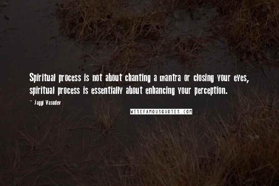 Jaggi Vasudev Quotes: Spiritual process is not about chanting a mantra or closing your eyes, spiritual process is essentially about enhancing your perception.