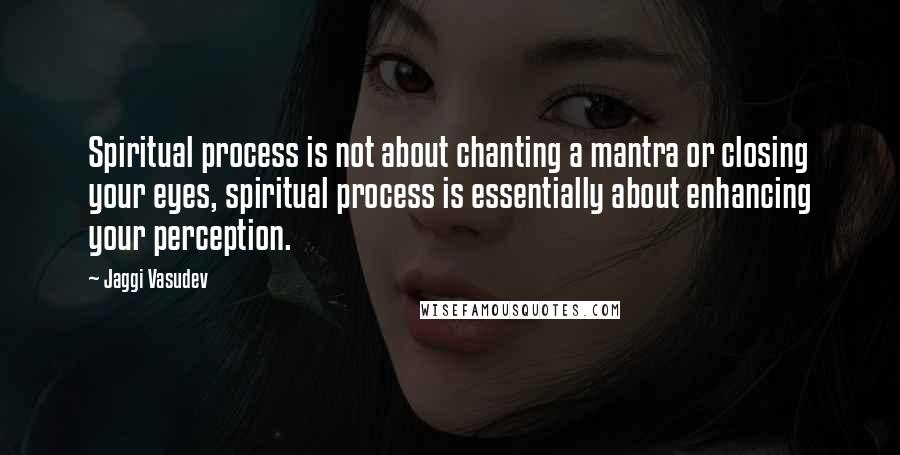 Jaggi Vasudev Quotes: Spiritual process is not about chanting a mantra or closing your eyes, spiritual process is essentially about enhancing your perception.