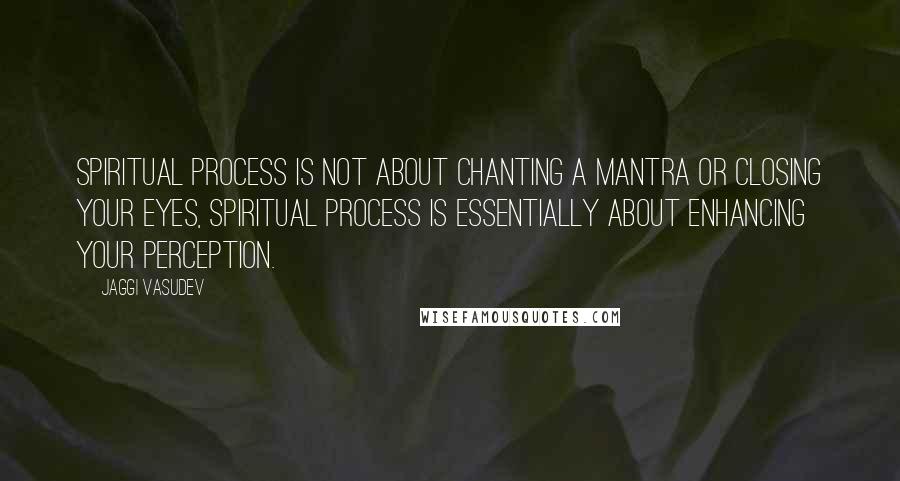 Jaggi Vasudev Quotes: Spiritual process is not about chanting a mantra or closing your eyes, spiritual process is essentially about enhancing your perception.