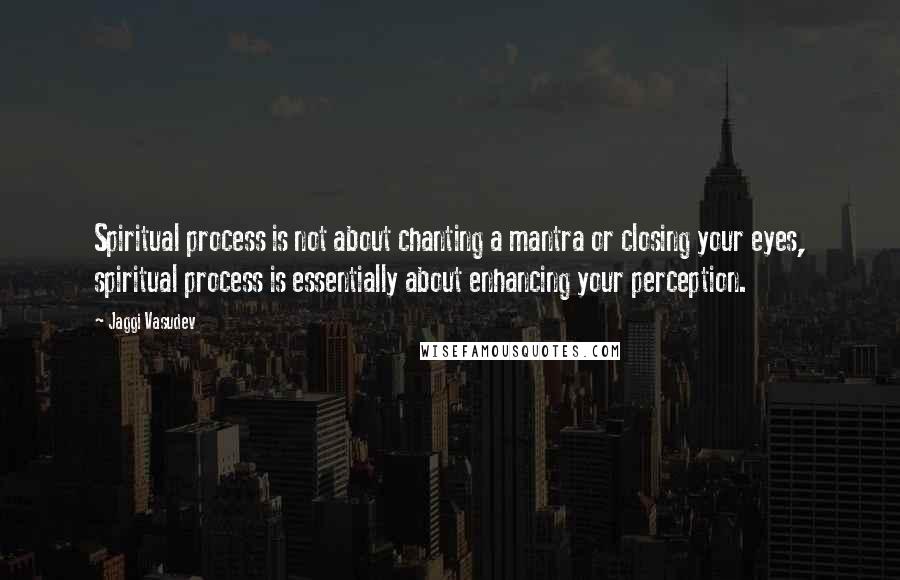 Jaggi Vasudev Quotes: Spiritual process is not about chanting a mantra or closing your eyes, spiritual process is essentially about enhancing your perception.