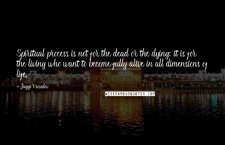 Jaggi Vasudev Quotes: Spiritual process is not for the dead or the dying; it is for the living who want to become fully alive in all dimensions of life.