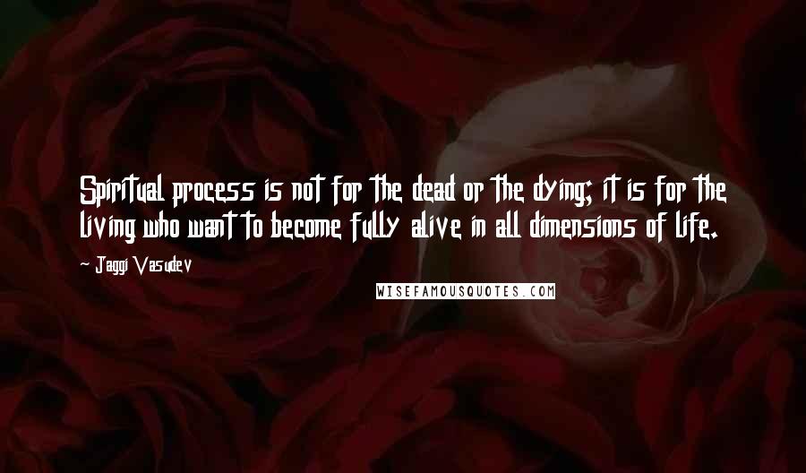 Jaggi Vasudev Quotes: Spiritual process is not for the dead or the dying; it is for the living who want to become fully alive in all dimensions of life.