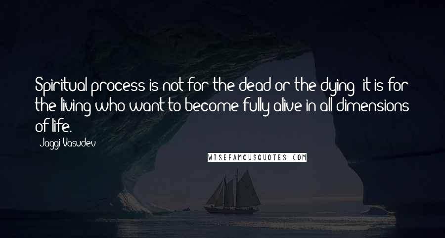 Jaggi Vasudev Quotes: Spiritual process is not for the dead or the dying; it is for the living who want to become fully alive in all dimensions of life.