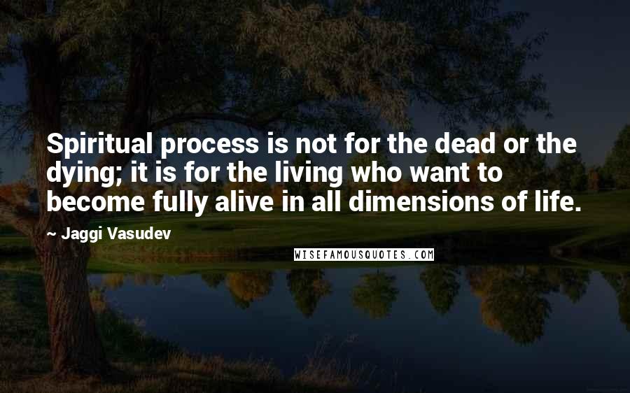 Jaggi Vasudev Quotes: Spiritual process is not for the dead or the dying; it is for the living who want to become fully alive in all dimensions of life.