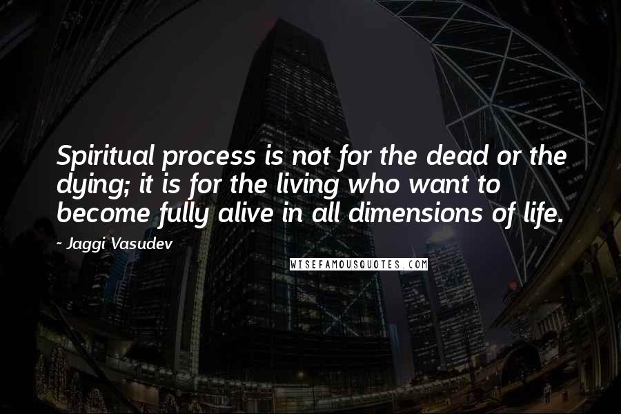 Jaggi Vasudev Quotes: Spiritual process is not for the dead or the dying; it is for the living who want to become fully alive in all dimensions of life.