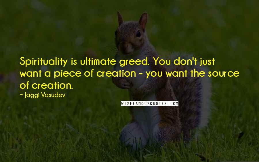 Jaggi Vasudev Quotes: Spirituality is ultimate greed. You don't just want a piece of creation - you want the source of creation.