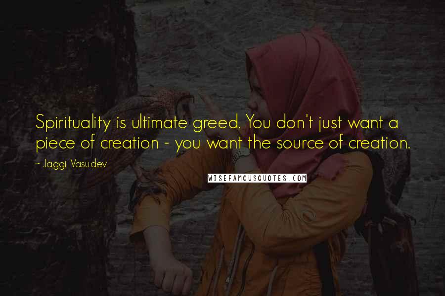 Jaggi Vasudev Quotes: Spirituality is ultimate greed. You don't just want a piece of creation - you want the source of creation.