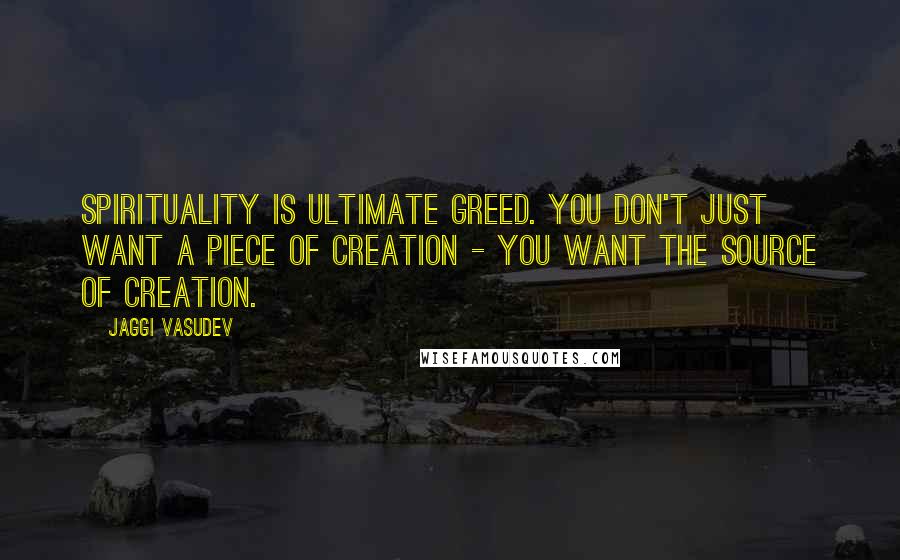 Jaggi Vasudev Quotes: Spirituality is ultimate greed. You don't just want a piece of creation - you want the source of creation.