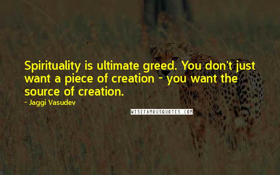 Jaggi Vasudev Quotes: Spirituality is ultimate greed. You don't just want a piece of creation - you want the source of creation.