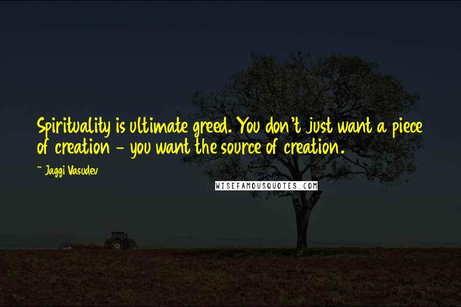 Jaggi Vasudev Quotes: Spirituality is ultimate greed. You don't just want a piece of creation - you want the source of creation.