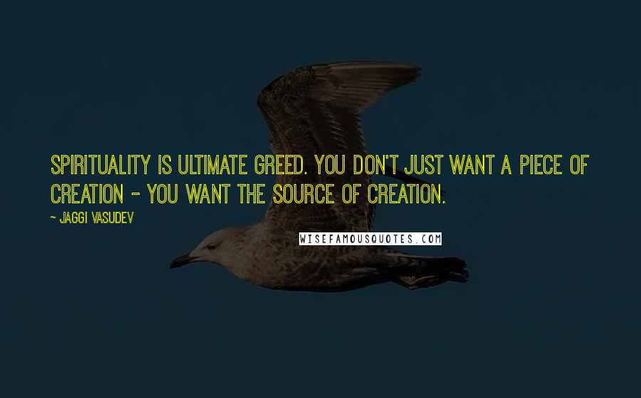 Jaggi Vasudev Quotes: Spirituality is ultimate greed. You don't just want a piece of creation - you want the source of creation.