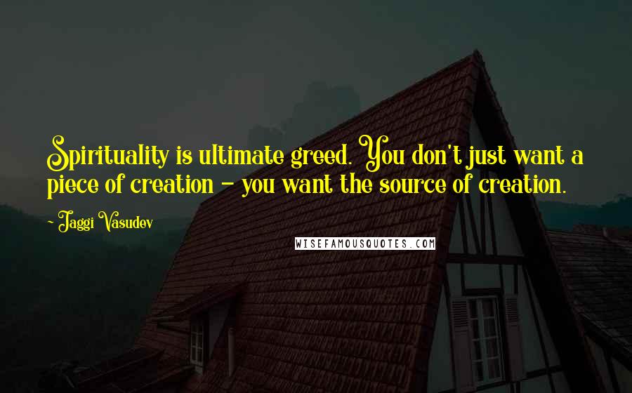 Jaggi Vasudev Quotes: Spirituality is ultimate greed. You don't just want a piece of creation - you want the source of creation.