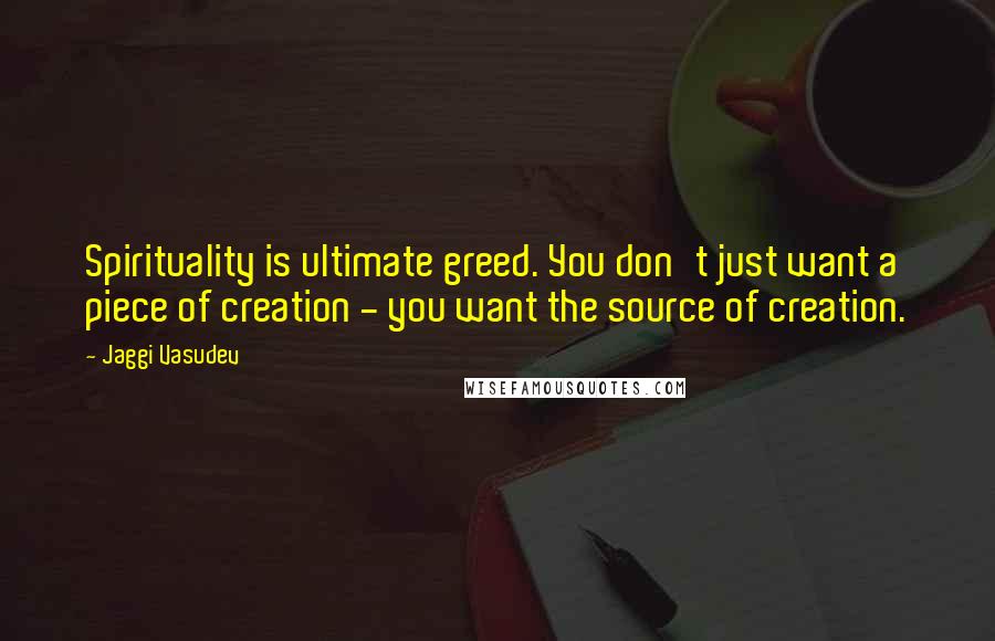 Jaggi Vasudev Quotes: Spirituality is ultimate greed. You don't just want a piece of creation - you want the source of creation.