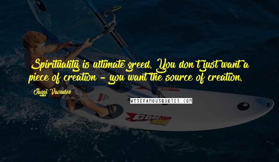 Jaggi Vasudev Quotes: Spirituality is ultimate greed. You don't just want a piece of creation - you want the source of creation.