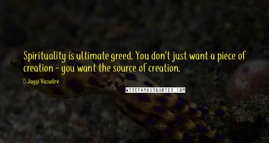 Jaggi Vasudev Quotes: Spirituality is ultimate greed. You don't just want a piece of creation - you want the source of creation.