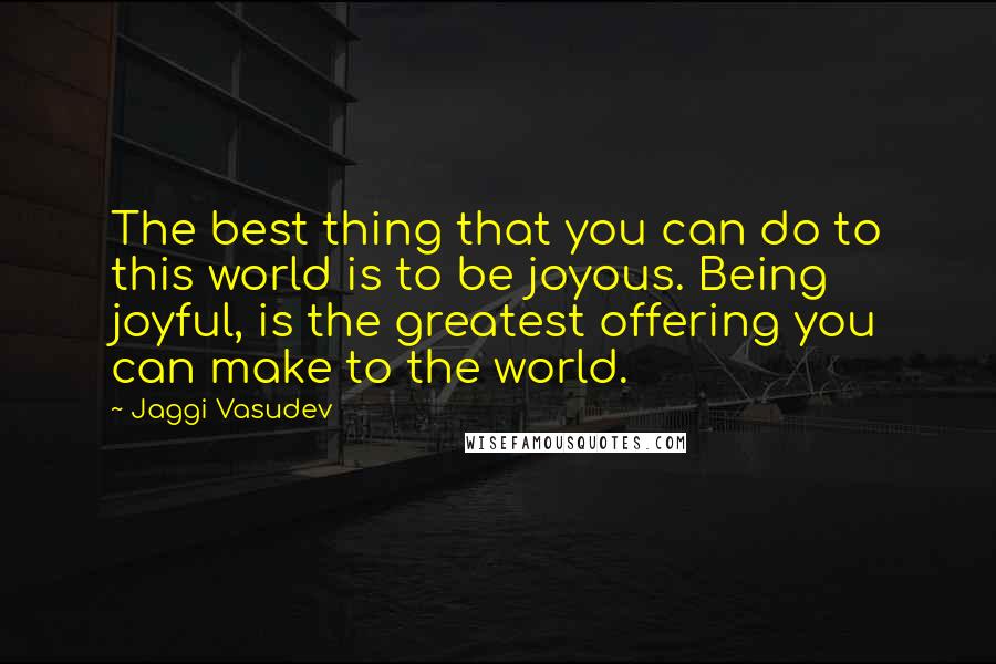 Jaggi Vasudev Quotes: The best thing that you can do to this world is to be joyous. Being joyful, is the greatest offering you can make to the world.