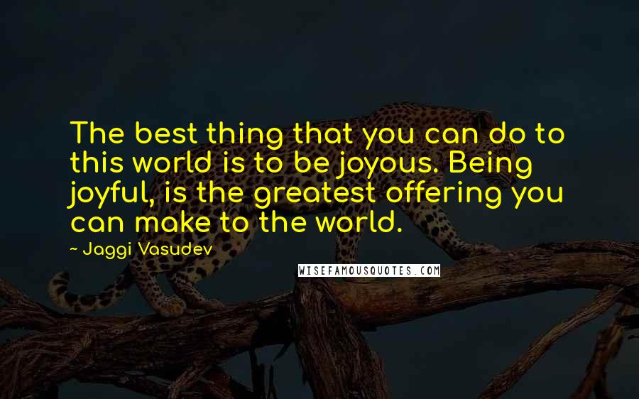 Jaggi Vasudev Quotes: The best thing that you can do to this world is to be joyous. Being joyful, is the greatest offering you can make to the world.
