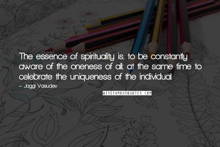 Jaggi Vasudev Quotes: The essence of spirituality is, to be constantly aware of the oneness of all; at the same time to celebrate the uniqueness of the individual.