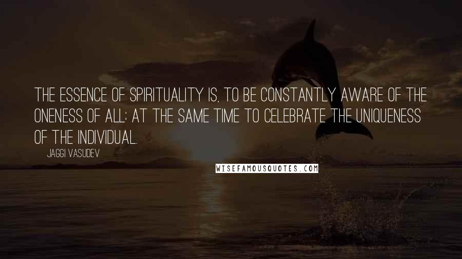 Jaggi Vasudev Quotes: The essence of spirituality is, to be constantly aware of the oneness of all; at the same time to celebrate the uniqueness of the individual.
