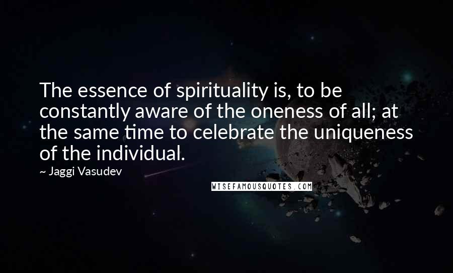 Jaggi Vasudev Quotes: The essence of spirituality is, to be constantly aware of the oneness of all; at the same time to celebrate the uniqueness of the individual.