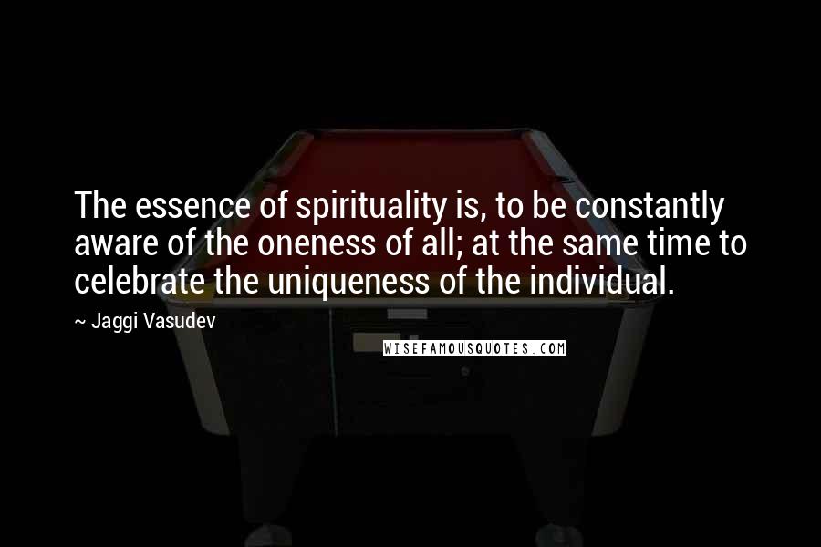 Jaggi Vasudev Quotes: The essence of spirituality is, to be constantly aware of the oneness of all; at the same time to celebrate the uniqueness of the individual.