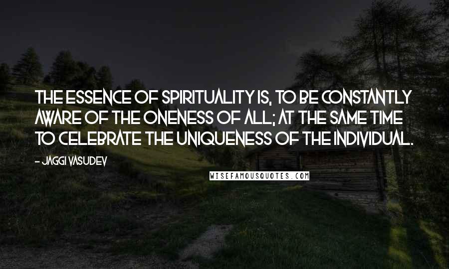 Jaggi Vasudev Quotes: The essence of spirituality is, to be constantly aware of the oneness of all; at the same time to celebrate the uniqueness of the individual.