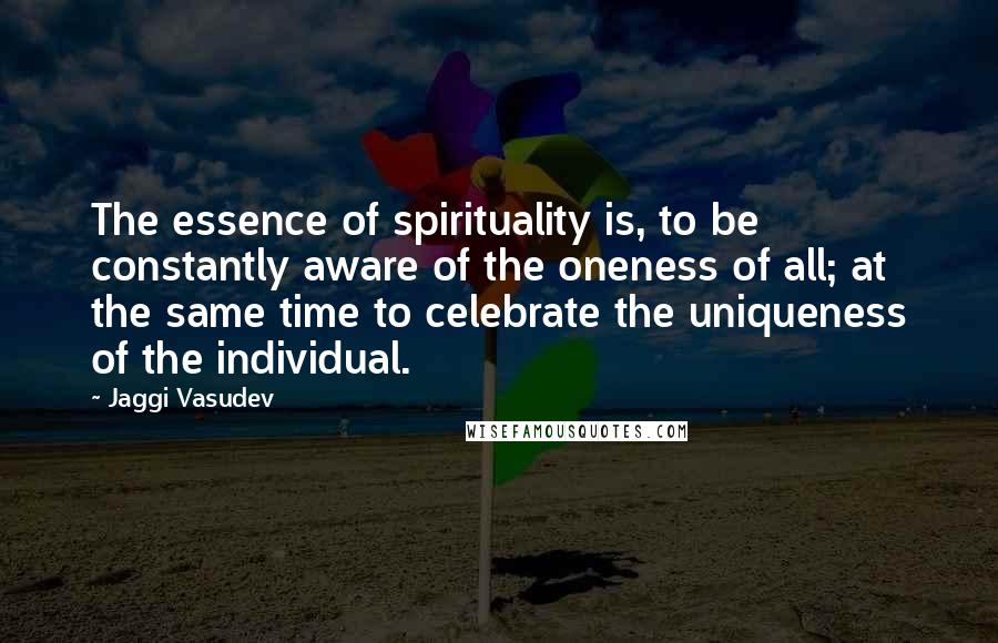 Jaggi Vasudev Quotes: The essence of spirituality is, to be constantly aware of the oneness of all; at the same time to celebrate the uniqueness of the individual.