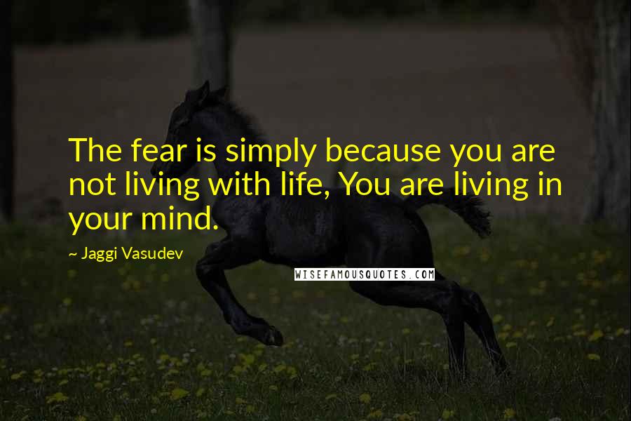 Jaggi Vasudev Quotes: The fear is simply because you are not living with life, You are living in your mind.