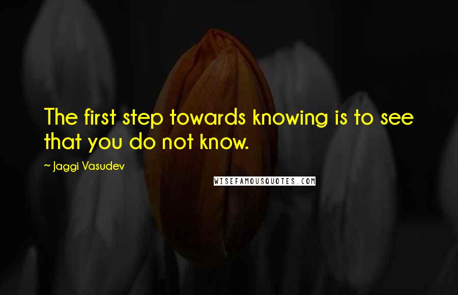 Jaggi Vasudev Quotes: The first step towards knowing is to see that you do not know.