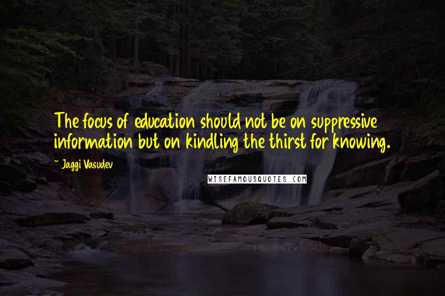 Jaggi Vasudev Quotes: The focus of education should not be on suppressive information but on kindling the thirst for knowing.