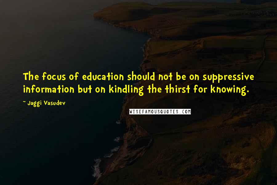Jaggi Vasudev Quotes: The focus of education should not be on suppressive information but on kindling the thirst for knowing.