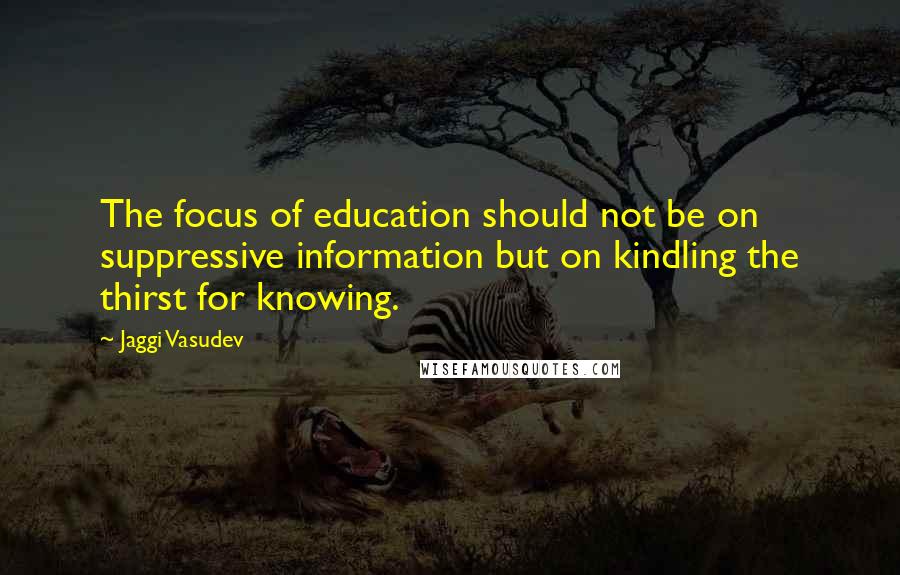 Jaggi Vasudev Quotes: The focus of education should not be on suppressive information but on kindling the thirst for knowing.