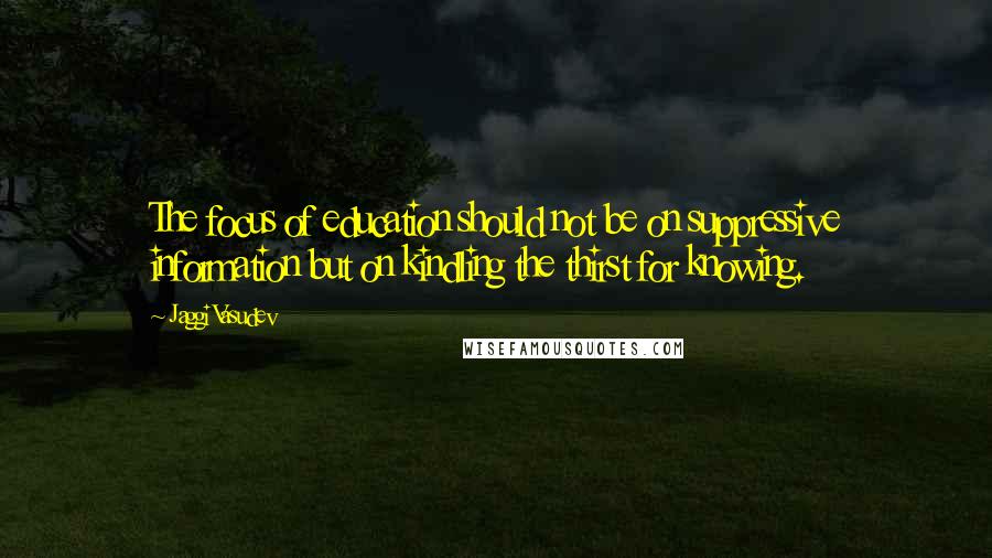 Jaggi Vasudev Quotes: The focus of education should not be on suppressive information but on kindling the thirst for knowing.