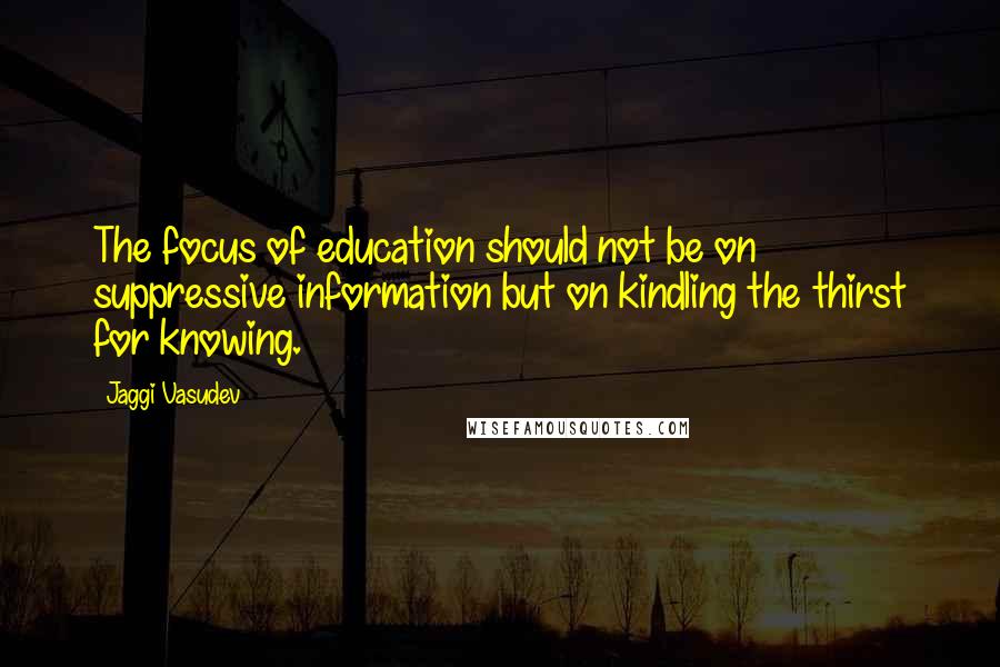 Jaggi Vasudev Quotes: The focus of education should not be on suppressive information but on kindling the thirst for knowing.