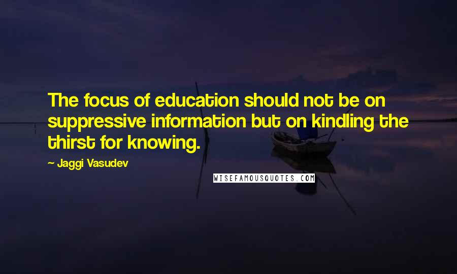 Jaggi Vasudev Quotes: The focus of education should not be on suppressive information but on kindling the thirst for knowing.