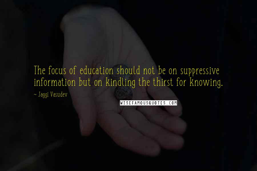 Jaggi Vasudev Quotes: The focus of education should not be on suppressive information but on kindling the thirst for knowing.