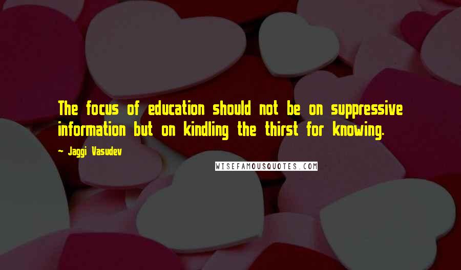 Jaggi Vasudev Quotes: The focus of education should not be on suppressive information but on kindling the thirst for knowing.