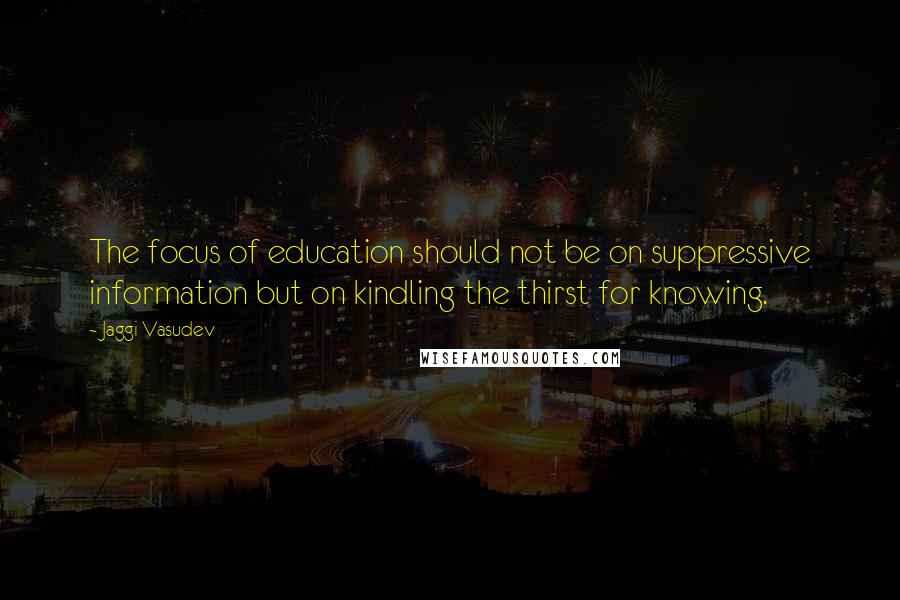 Jaggi Vasudev Quotes: The focus of education should not be on suppressive information but on kindling the thirst for knowing.