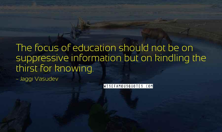 Jaggi Vasudev Quotes: The focus of education should not be on suppressive information but on kindling the thirst for knowing.