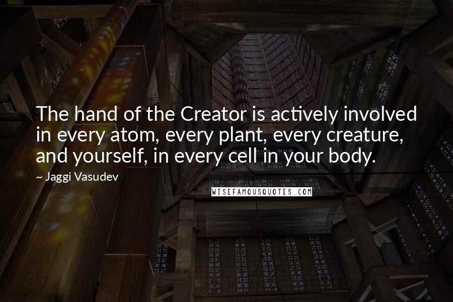 Jaggi Vasudev Quotes: The hand of the Creator is actively involved in every atom, every plant, every creature, and yourself, in every cell in your body.