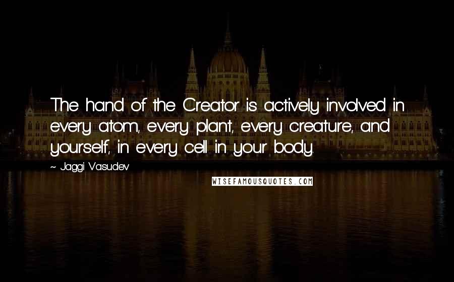 Jaggi Vasudev Quotes: The hand of the Creator is actively involved in every atom, every plant, every creature, and yourself, in every cell in your body.