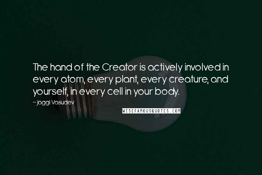 Jaggi Vasudev Quotes: The hand of the Creator is actively involved in every atom, every plant, every creature, and yourself, in every cell in your body.