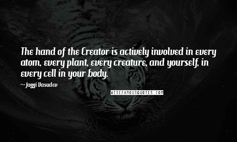 Jaggi Vasudev Quotes: The hand of the Creator is actively involved in every atom, every plant, every creature, and yourself, in every cell in your body.