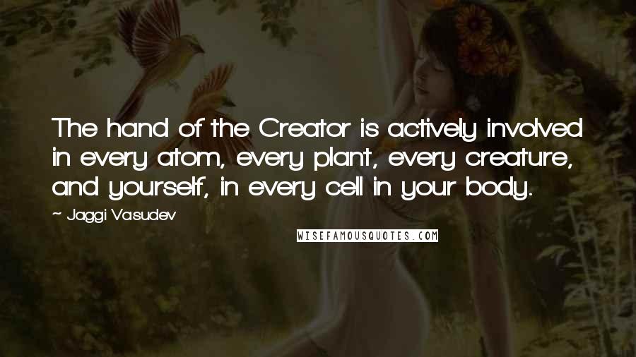 Jaggi Vasudev Quotes: The hand of the Creator is actively involved in every atom, every plant, every creature, and yourself, in every cell in your body.