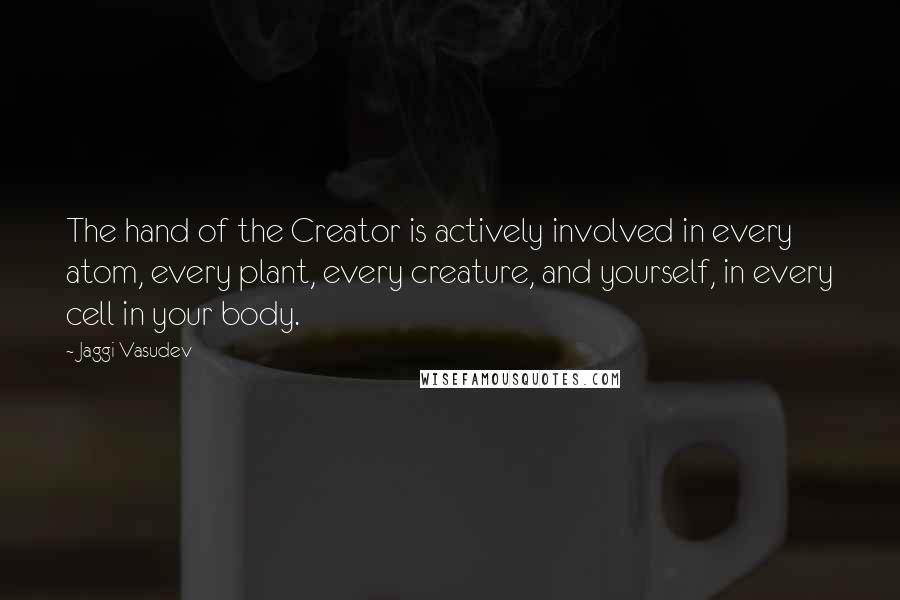 Jaggi Vasudev Quotes: The hand of the Creator is actively involved in every atom, every plant, every creature, and yourself, in every cell in your body.