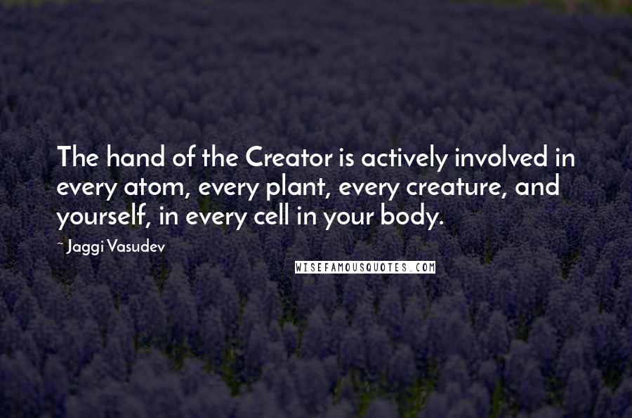 Jaggi Vasudev Quotes: The hand of the Creator is actively involved in every atom, every plant, every creature, and yourself, in every cell in your body.