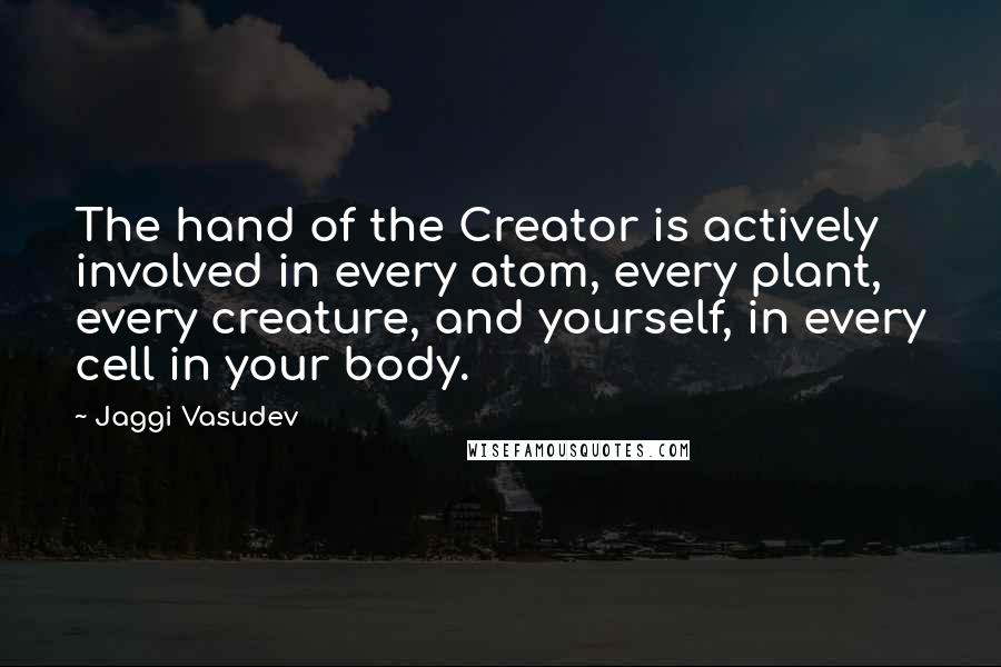 Jaggi Vasudev Quotes: The hand of the Creator is actively involved in every atom, every plant, every creature, and yourself, in every cell in your body.