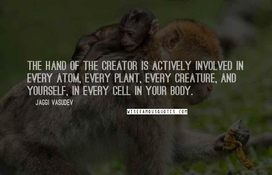 Jaggi Vasudev Quotes: The hand of the Creator is actively involved in every atom, every plant, every creature, and yourself, in every cell in your body.